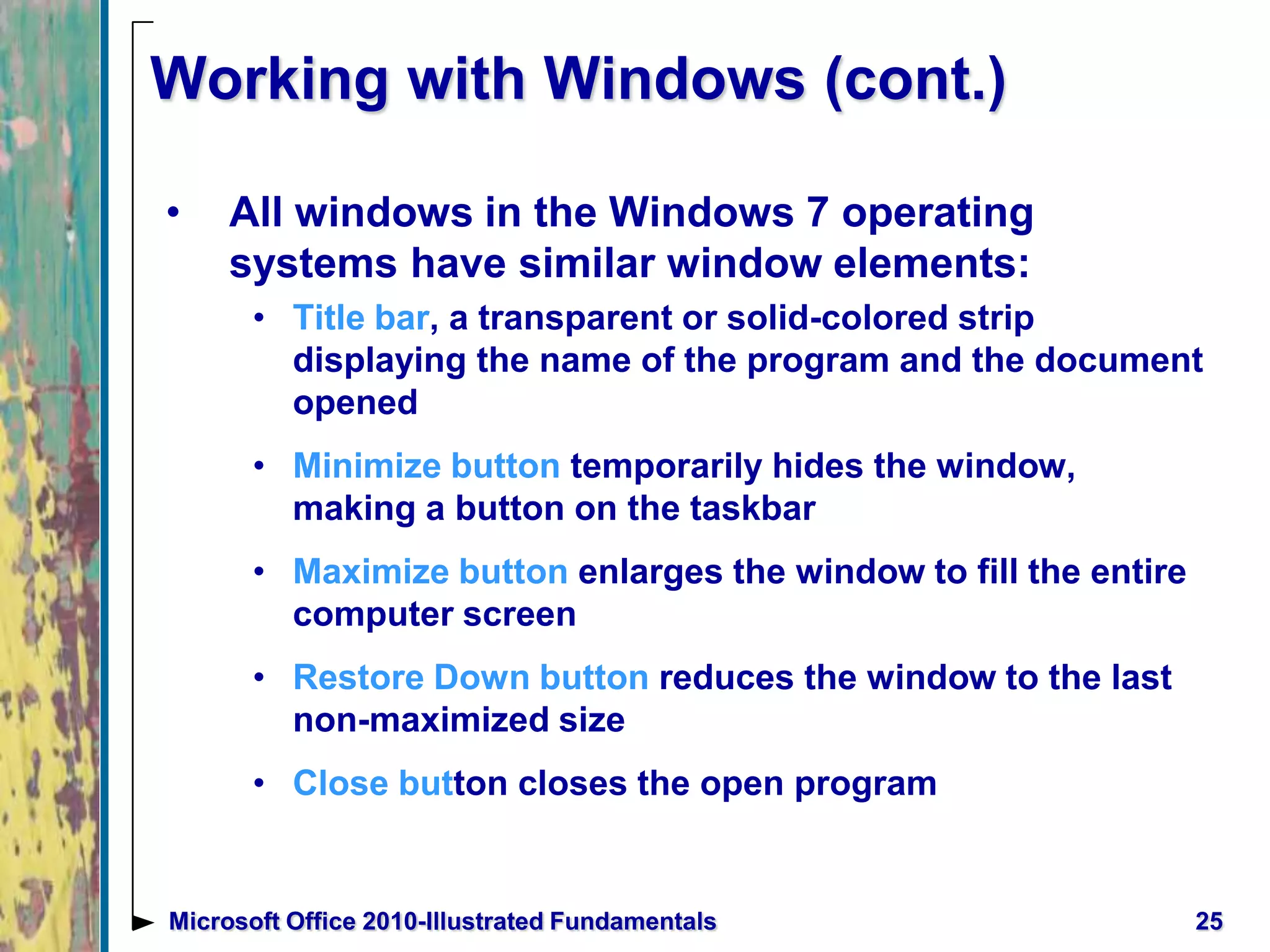 Working with Windows (cont.)
• All windows in the Windows 7 operating
systems have similar window elements:
• Title bar, a transparent or solid-colored strip
displaying the name of the program and the document
opened
• Minimize button temporarily hides the window,
making a button on the taskbar
• Maximize button enlarges the window to fill the entire
computer screen
• Restore Down button reduces the window to the last
non-maximized size
• Close button closes the open program
25Microsoft Office 2010-Illustrated Fundamentals
 