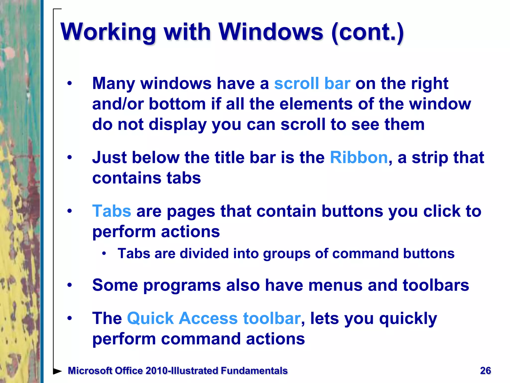 Working with Windows (cont.)
• Many windows have a scroll bar on the right
and/or bottom if all the elements of the window
do not display you can scroll to see them
• Just below the title bar is the Ribbon, a strip that
contains tabs
• Tabs are pages that contain buttons you click to
perform actions
• Tabs are divided into groups of command buttons
• Some programs also have menus and toolbars
• The Quick Access toolbar, lets you quickly
perform command actions
26Microsoft Office 2010-Illustrated Fundamentals
 