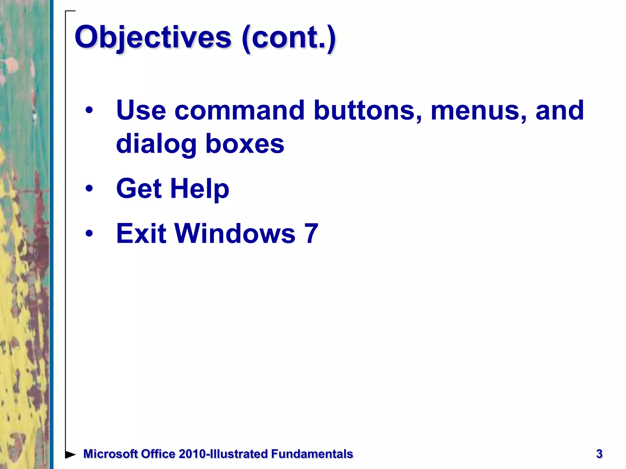 3Microsoft Office 2010-Illustrated Fundamentals
Objectives (cont.)
• Use command buttons, menus, and
dialog boxes
• Get Help
• Exit Windows 7
 
