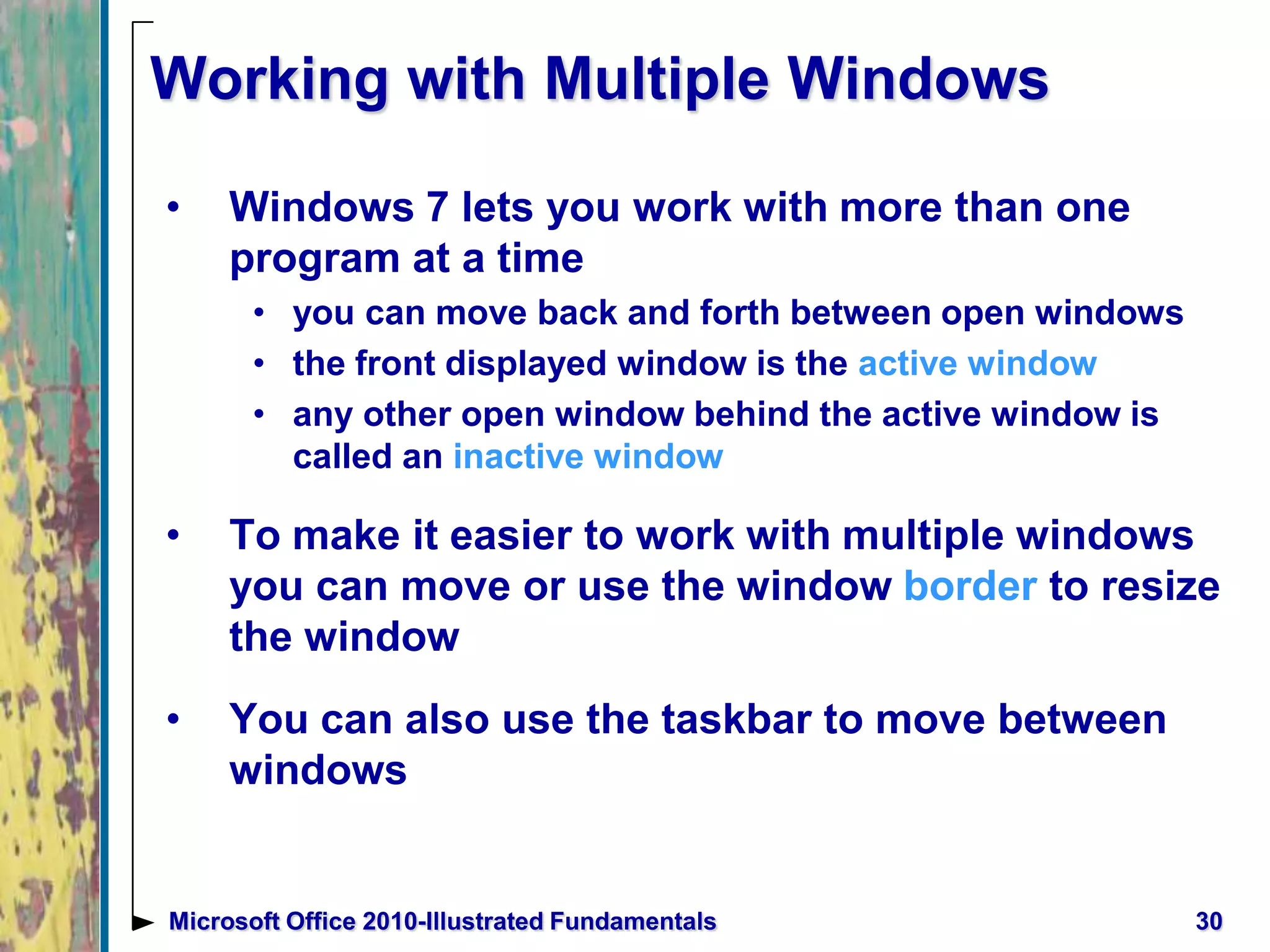 Working with Multiple Windows
• Windows 7 lets you work with more than one
program at a time
• you can move back and forth between open windows
• the front displayed window is the active window
• any other open window behind the active window is
called an inactive window
• To make it easier to work with multiple windows
you can move or use the window border to resize
the window
• You can also use the taskbar to move between
windows
30Microsoft Office 2010-Illustrated Fundamentals
 