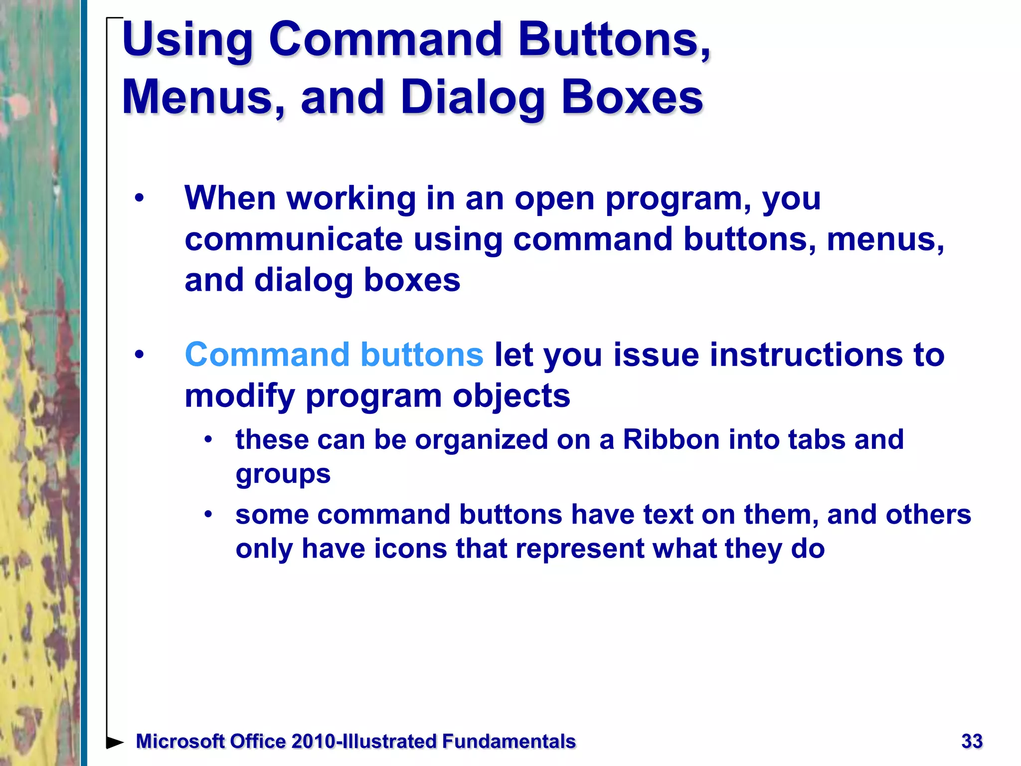 Using Command Buttons,
Menus, and Dialog Boxes
• When working in an open program, you
communicate using command buttons, menus,
and dialog boxes
• Command buttons let you issue instructions to
modify program objects
• these can be organized on a Ribbon into tabs and
groups
• some command buttons have text on them, and others
only have icons that represent what they do
33Microsoft Office 2010-Illustrated Fundamentals
 