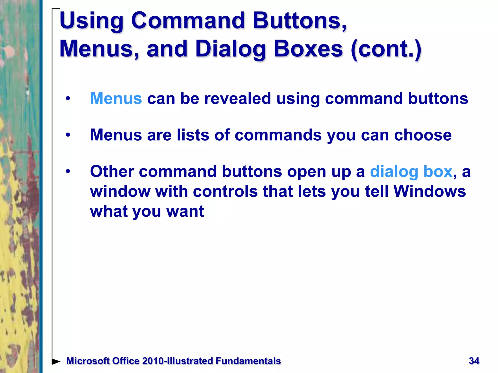Using Command Buttons,
Menus, and Dialog Boxes (cont.)
• Menus can be revealed using command buttons
• Menus are lists of commands you can choose
• Other command buttons open up a dialog box, a
window with controls that lets you tell Windows
what you want
34Microsoft Office 2010-Illustrated Fundamentals
 