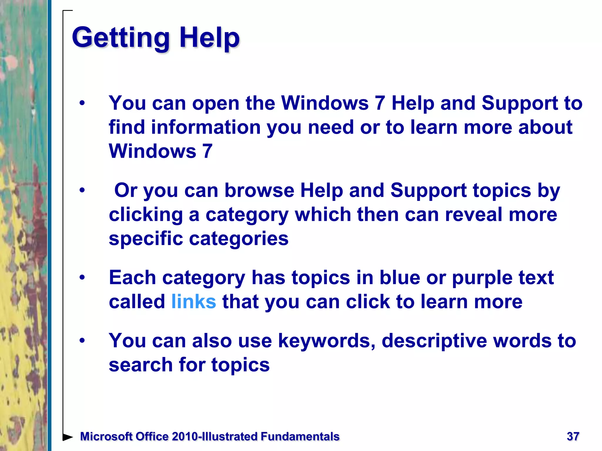 Getting Help
• You can open the Windows 7 Help and Support to
find information you need or to learn more about
Windows 7
• Or you can browse Help and Support topics by
clicking a category which then can reveal more
specific categories
• Each category has topics in blue or purple text
called links that you can click to learn more
• You can also use keywords, descriptive words to
search for topics
37Microsoft Office 2010-Illustrated Fundamentals
 
