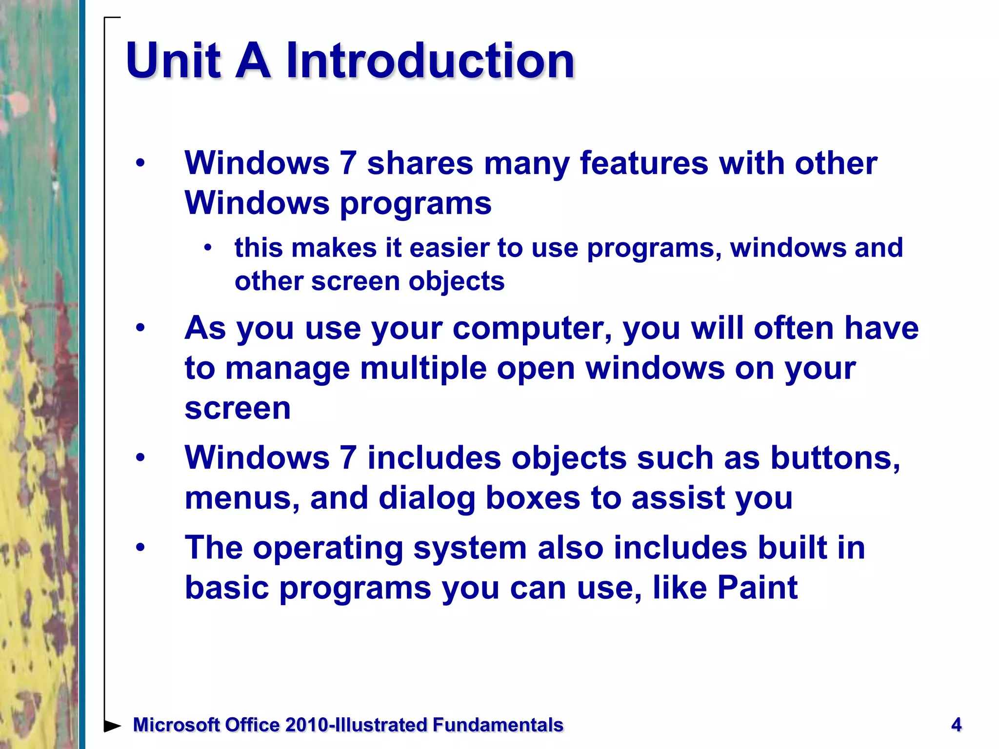 4Microsoft Office 2010-Illustrated Fundamentals
Unit A Introduction
• Windows 7 shares many features with other
Windows programs
• this makes it easier to use programs, windows and
other screen objects
• As you use your computer, you will often have
to manage multiple open windows on your
screen
• Windows 7 includes objects such as buttons,
menus, and dialog boxes to assist you
• The operating system also includes built in
basic programs you can use, like Paint
 
