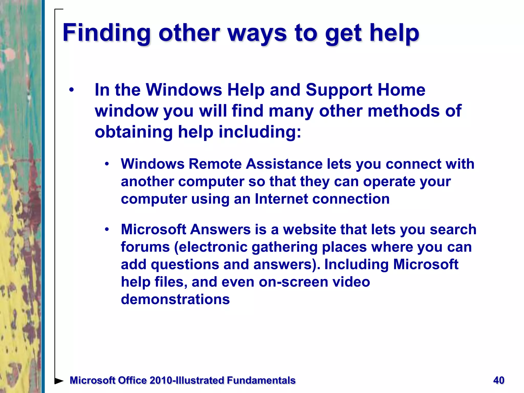 Finding other ways to get help
• In the Windows Help and Support Home
window you will find many other methods of
obtaining help including:
• Windows Remote Assistance lets you connect with
another computer so that they can operate your
computer using an Internet connection
• Microsoft Answers is a website that lets you search
forums (electronic gathering places where you can
add questions and answers). Including Microsoft
help files, and even on-screen video
demonstrations
40Microsoft Office 2010-Illustrated Fundamentals
 