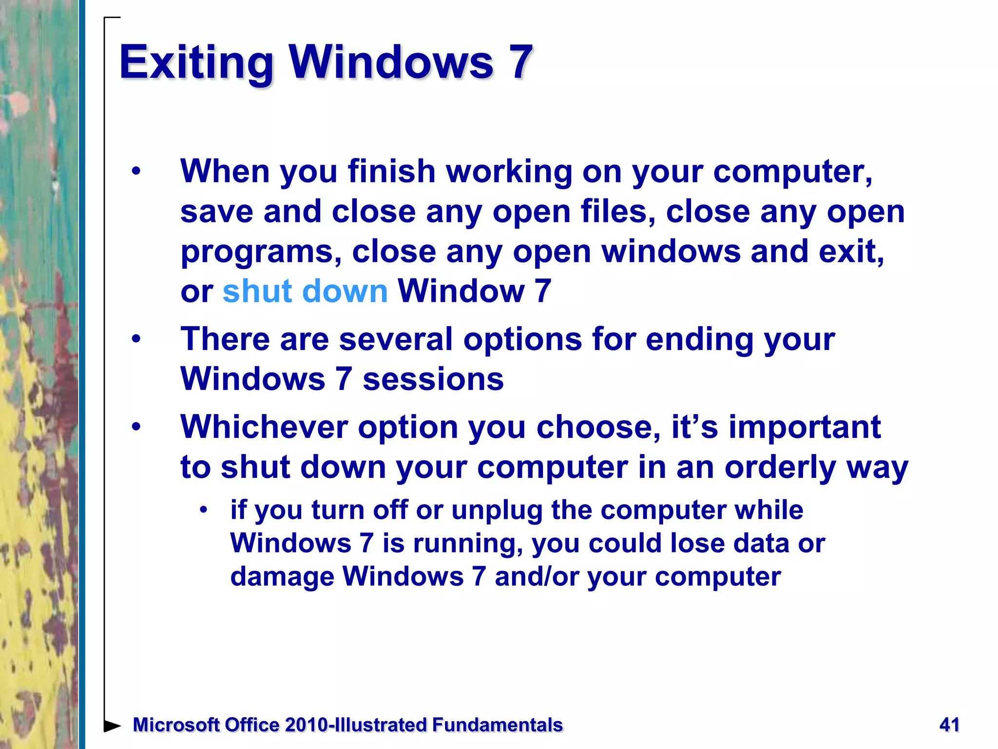 Exiting Windows 7
• When you finish working on your computer,
save and close any open files, close any open
programs, close any open windows and exit,
or shut down Window 7
• There are several options for ending your
Windows 7 sessions
• Whichever option you choose, it’s important
to shut down your computer in an orderly way
• if you turn off or unplug the computer while
Windows 7 is running, you could lose data or
damage Windows 7 and/or your computer
41Microsoft Office 2010-Illustrated Fundamentals
 