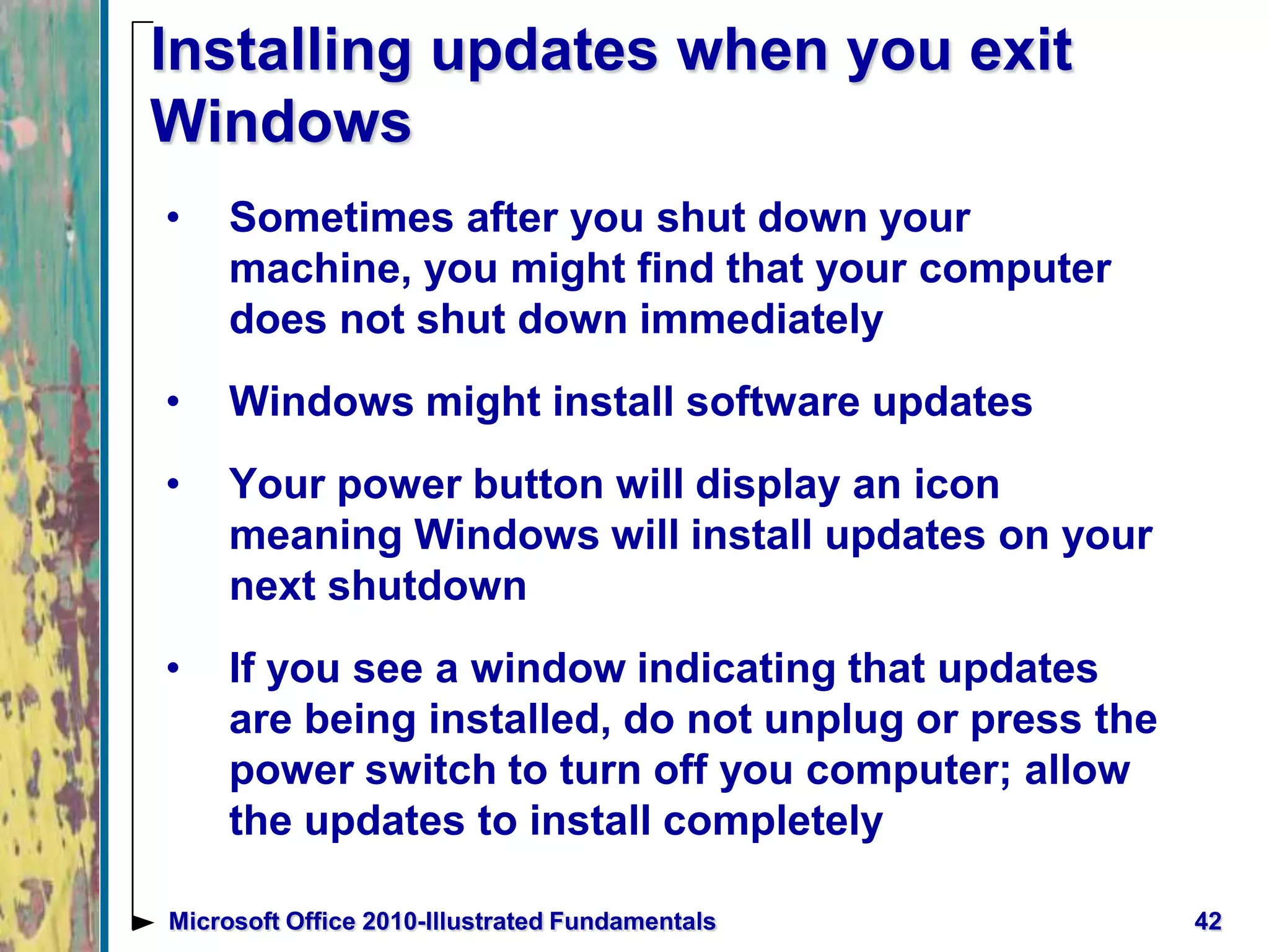 Installing updates when you exit
Windows
• Sometimes after you shut down your
machine, you might find that your computer
does not shut down immediately
• Windows might install software updates
• Your power button will display an icon
meaning Windows will install updates on your
next shutdown
• If you see a window indicating that updates
are being installed, do not unplug or press the
power switch to turn off you computer; allow
the updates to install completely
42Microsoft Office 2010-Illustrated Fundamentals
 