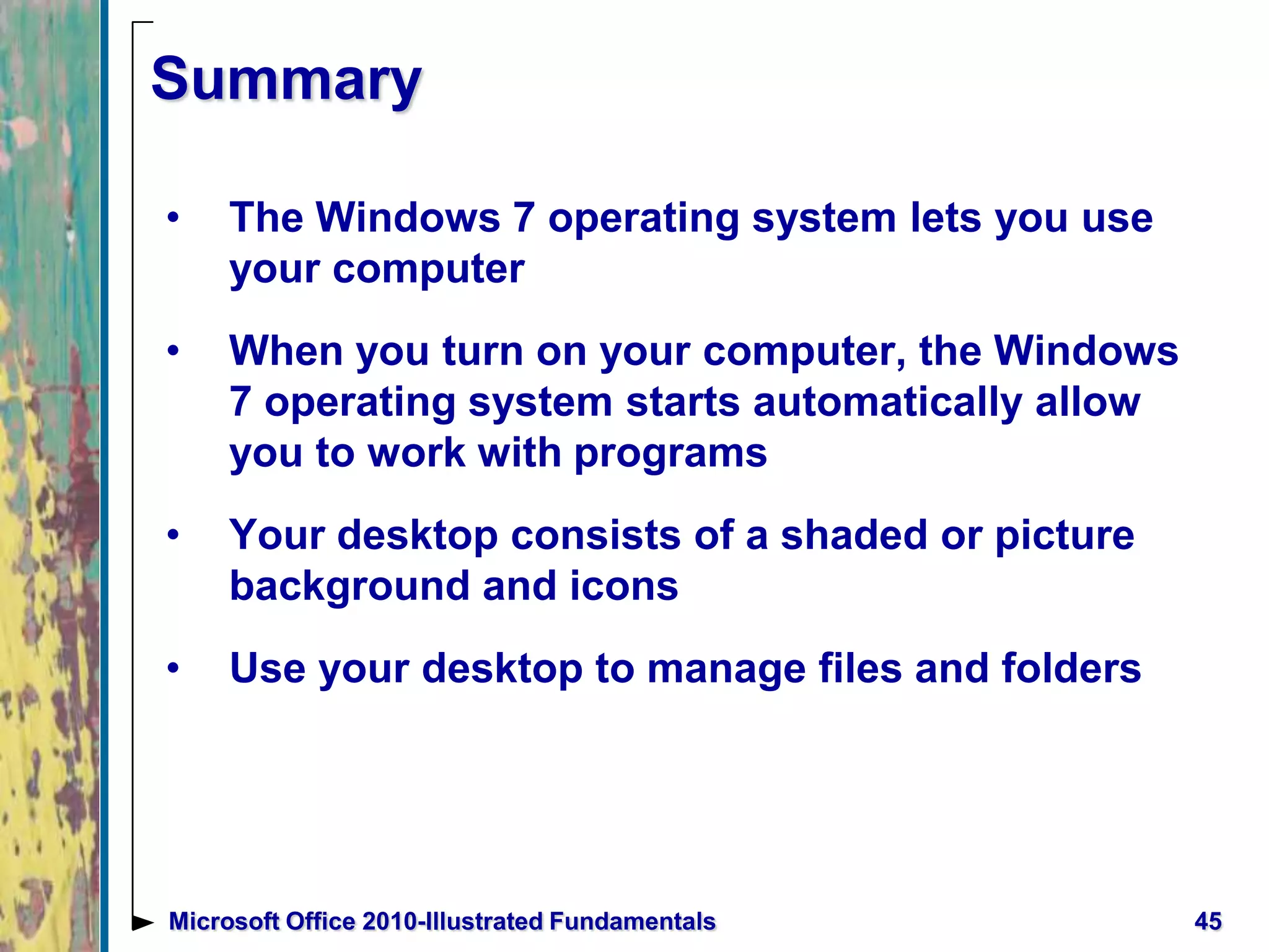 Summary
• The Windows 7 operating system lets you use
your computer
• When you turn on your computer, the Windows
7 operating system starts automatically allow
you to work with programs
• Your desktop consists of a shaded or picture
background and icons
• Use your desktop to manage files and folders
45Microsoft Office 2010-Illustrated Fundamentals
 