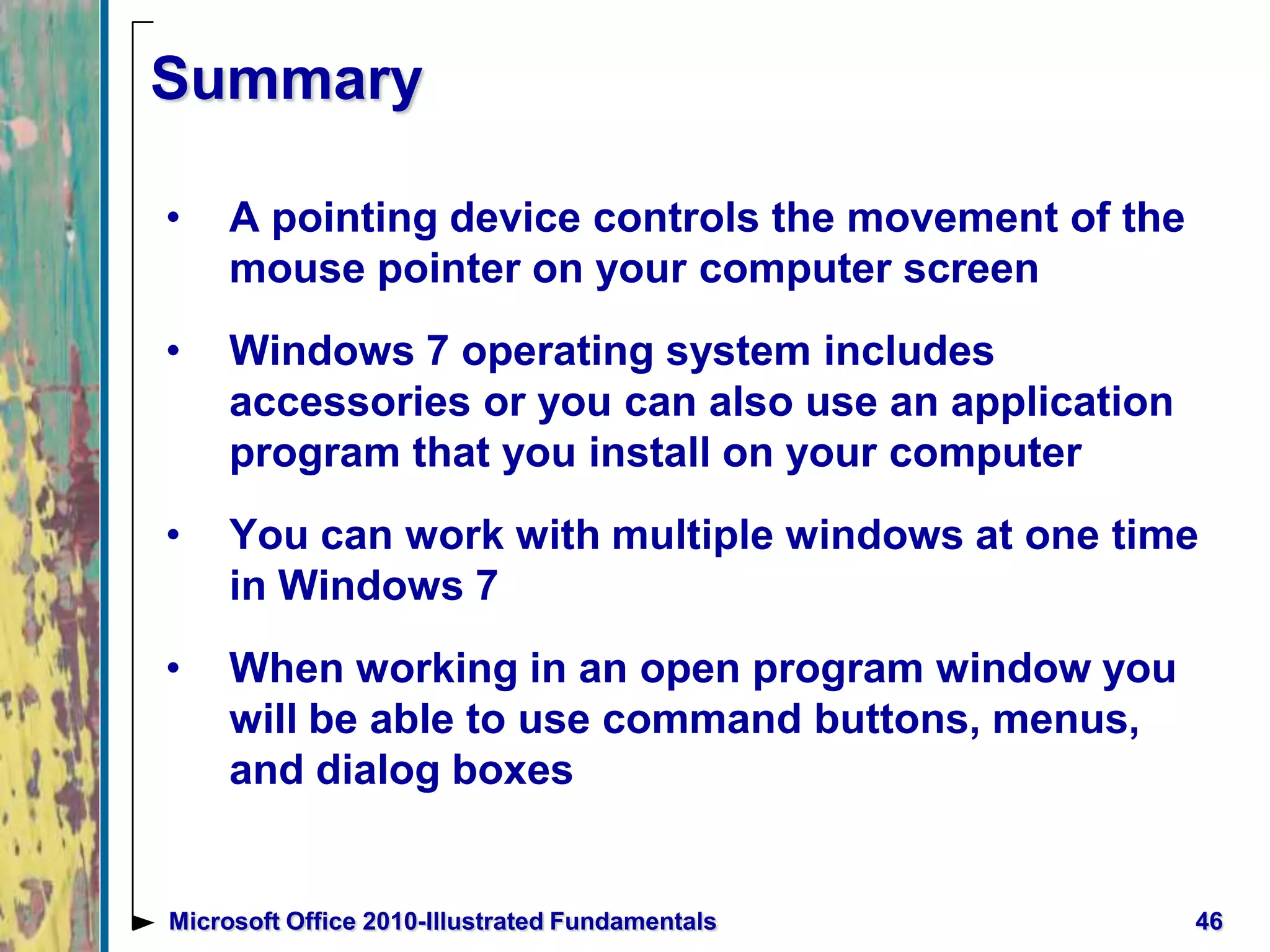 Summary
• A pointing device controls the movement of the
mouse pointer on your computer screen
• Windows 7 operating system includes
accessories or you can also use an application
program that you install on your computer
• You can work with multiple windows at one time
in Windows 7
• When working in an open program window you
will be able to use command buttons, menus,
and dialog boxes
46Microsoft Office 2010-Illustrated Fundamentals
 