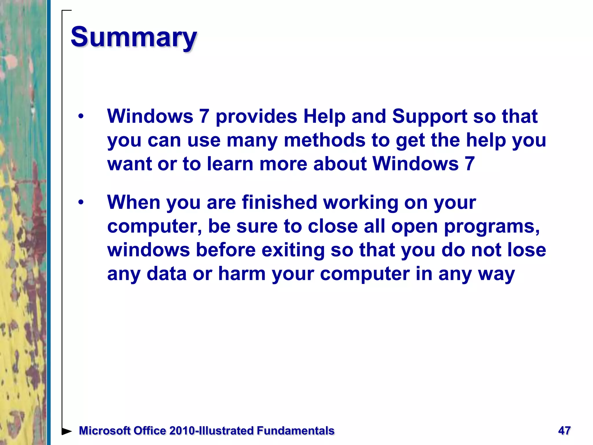 Summary
• Windows 7 provides Help and Support so that
you can use many methods to get the help you
want or to learn more about Windows 7
• When you are finished working on your
computer, be sure to close all open programs,
windows before exiting so that you do not lose
any data or harm your computer in any way
47Microsoft Office 2010-Illustrated Fundamentals
 