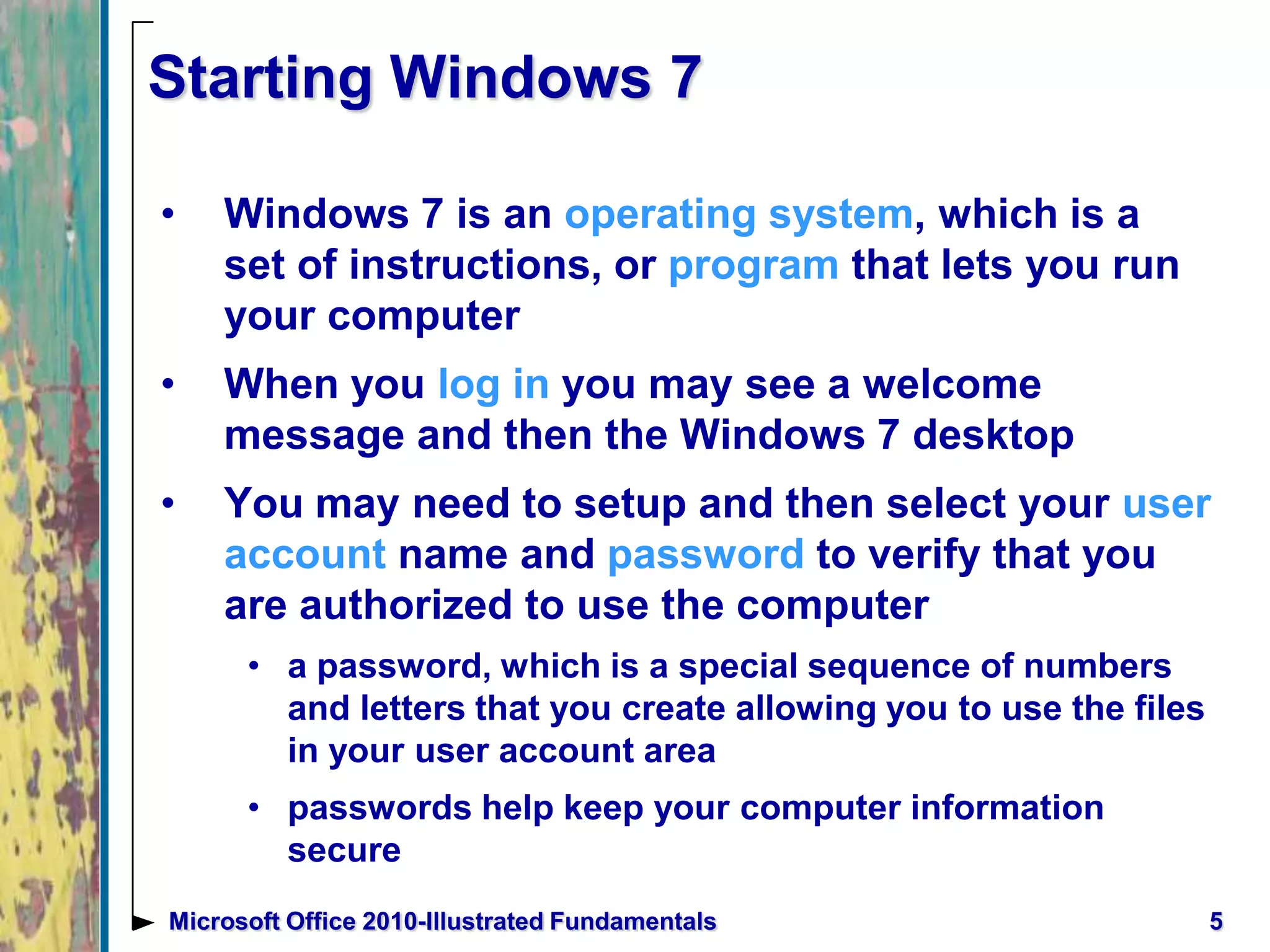 5Microsoft Office 2010-Illustrated Fundamentals
Starting Windows 7
• Windows 7 is an operating system, which is a
set of instructions, or program that lets you run
your computer
• When you log in you may see a welcome
message and then the Windows 7 desktop
• You may need to setup and then select your user
account name and password to verify that you
are authorized to use the computer
• a password, which is a special sequence of numbers
and letters that you create allowing you to use the files
in your user account area
• passwords help keep your computer information
secure
 