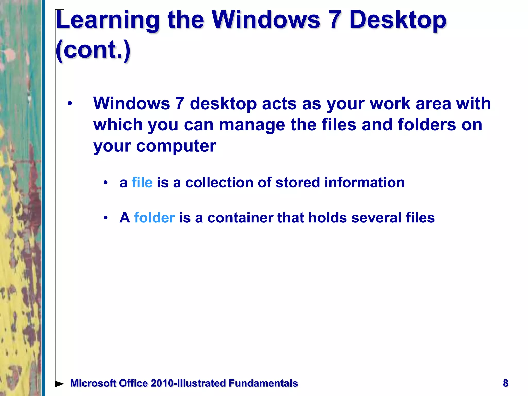 8Microsoft Office 2010-Illustrated Fundamentals
Learning the Windows 7 Desktop
(cont.)
• Windows 7 desktop acts as your work area with
which you can manage the files and folders on
your computer
• a file is a collection of stored information
• A folder is a container that holds several files
 
