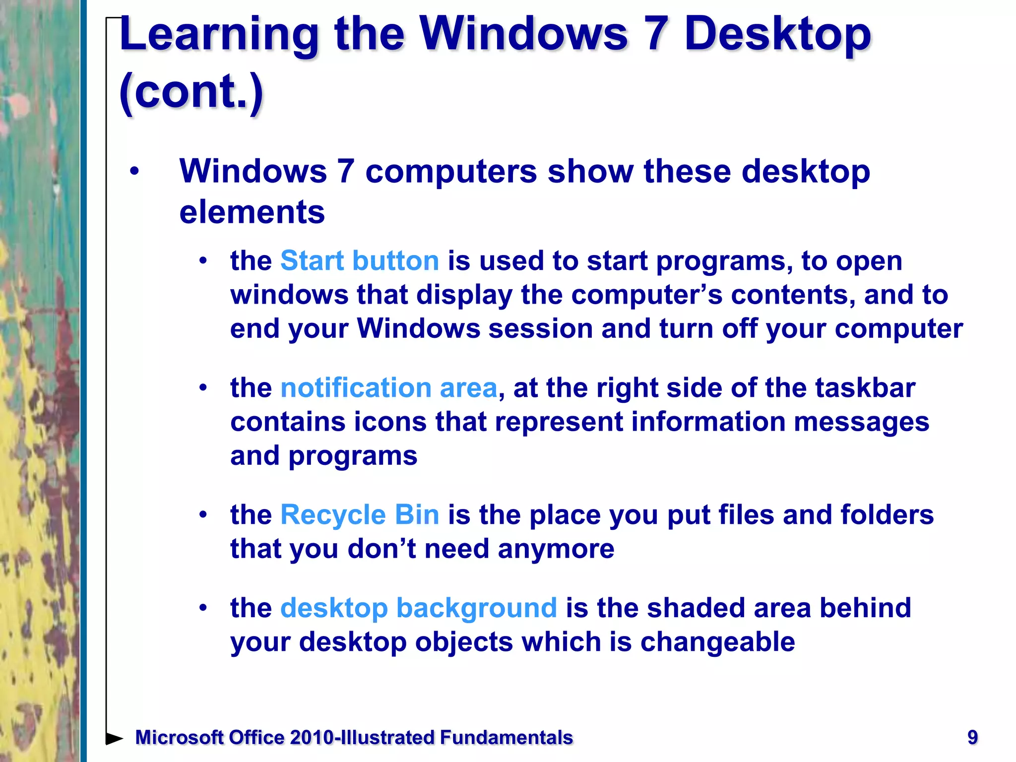 9Microsoft Office 2010-Illustrated Fundamentals
Learning the Windows 7 Desktop
(cont.)
• Windows 7 computers show these desktop
elements
• the Start button is used to start programs, to open
windows that display the computer’s contents, and to
end your Windows session and turn off your computer
• the notification area, at the right side of the taskbar
contains icons that represent information messages
and programs
• the Recycle Bin is the place you put files and folders
that you don’t need anymore
• the desktop background is the shaded area behind
your desktop objects which is changeable
 