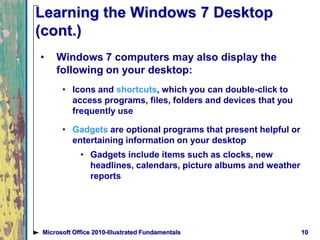 10Microsoft Office 2010-Illustrated Fundamentals
Learning the Windows 7 Desktop
(cont.)
• Windows 7 computers may also display the
following on your desktop:
• Icons and shortcuts, which you can double-click to
access programs, files, folders and devices that you
frequently use
• Gadgets are optional programs that present helpful or
entertaining information on your desktop
• Gadgets include items such as clocks, new
headlines, calendars, picture albums and weather
reports
 