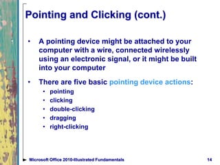Pointing and Clicking (cont.)
• A pointing device might be attached to your
computer with a wire, connected wirelessly
using an electronic signal, or it might be built
into your computer
• There are five basic pointing device actions:
• pointing
• clicking
• double-clicking
• dragging
• right-clicking
14Microsoft Office 2010-Illustrated Fundamentals
 