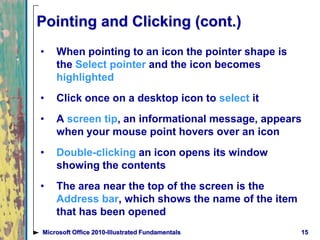Pointing and Clicking (cont.)
• When pointing to an icon the pointer shape is
the Select pointer and the icon becomes
highlighted
• Click once on a desktop icon to select it
• A screen tip, an informational message, appears
when your mouse point hovers over an icon
• Double-clicking an icon opens its window
showing the contents
• The area near the top of the screen is the
Address bar, which shows the name of the item
that has been opened
15Microsoft Office 2010-Illustrated Fundamentals
 