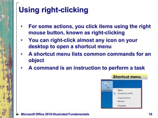 Using right-clicking
• For some actions, you click items using the right
mouse button, known as right-clicking
• You can right-click almost any icon on your
desktop to open a shortcut menu
• A shortcut menu lists common commands for an
object
• A command is an instruction to perform a task
18Microsoft Office 2010-Illustrated Fundamentals
Shortcut menu
 