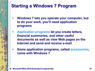 Starting a Windows 7 Program
• Windows 7 lets you operate your computer, but
to do your work, you’ll need application
programs
• Application programs let you create letters,
financial summaries, and other useful
documents as well as view Web pages on the
Internet and send and receive e-mail
• Some application programs, called accessories,
come with Windows 7
19Microsoft Office 2010-Illustrated Fundamentals
 