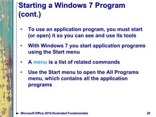 Starting a Windows 7 Program
(cont.)
• To use an application program, you must start
(or open) it so you can see and use its tools
• With Windows 7 you start application programs
using the Start menu
• A menu is a list of related commands
• Use the Start menu to open the All Programs
menu, which contains all the application
programs
20Microsoft Office 2010-Illustrated Fundamentals
 