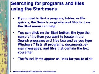 Searching for programs and files
using the Start menu
• If you need to find a program, folder, or file
quickly, the Search programs and files box on
the Start menu can help
• You can click on the Start button, the type the
name of the item you want to locate in the
Search programs and files box and as you type
Windows 7 lists all programs, documents, e-
mail messages, and files that contain the text
you enter
• The found items appear as links for you to click
21Microsoft Office 2010-Illustrated Fundamentals
 