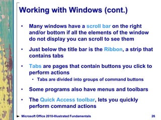Working with Windows (cont.)
• Many windows have a scroll bar on the right
and/or bottom if all the elements of the window
do not display you can scroll to see them
• Just below the title bar is the Ribbon, a strip that
contains tabs
• Tabs are pages that contain buttons you click to
perform actions
• Tabs are divided into groups of command buttons
• Some programs also have menus and toolbars
• The Quick Access toolbar, lets you quickly
perform command actions
26Microsoft Office 2010-Illustrated Fundamentals
 