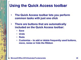 Using the Quick Access toolbar
• The Quick Access toolbar lets you perform
common tasks with just one click
• There are buttons that are automatically
included on the Quick Access toolbar:
• Save
• Undo
• Redo
• Customize – to add or delete frequently used buttons,
move, resize or hide the Ribbon
29Microsoft Office 2010-Illustrated Fundamentals
 