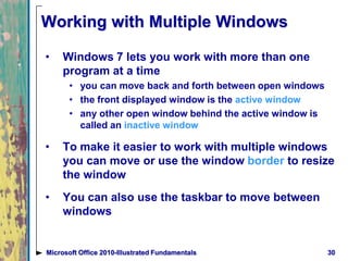 Working with Multiple Windows
• Windows 7 lets you work with more than one
program at a time
• you can move back and forth between open windows
• the front displayed window is the active window
• any other open window behind the active window is
called an inactive window
• To make it easier to work with multiple windows
you can move or use the window border to resize
the window
• You can also use the taskbar to move between
windows
30Microsoft Office 2010-Illustrated Fundamentals
 