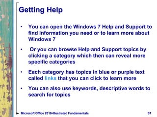 Getting Help
• You can open the Windows 7 Help and Support to
find information you need or to learn more about
Windows 7
• Or you can browse Help and Support topics by
clicking a category which then can reveal more
specific categories
• Each category has topics in blue or purple text
called links that you can click to learn more
• You can also use keywords, descriptive words to
search for topics
37Microsoft Office 2010-Illustrated Fundamentals
 