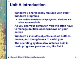 4Microsoft Office 2010-Illustrated Fundamentals
Unit A Introduction
• Windows 7 shares many features with other
Windows programs
• this makes it easier to use programs, windows and
other screen objects
• As you use your computer, you will often have
to manage multiple open windows on your
screen
• Windows 7 includes objects such as buttons,
menus, and dialog boxes to assist you
• The operating system also includes built in
basic programs you can use, like Paint
 