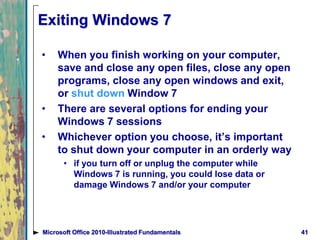 Exiting Windows 7
• When you finish working on your computer,
save and close any open files, close any open
programs, close any open windows and exit,
or shut down Window 7
• There are several options for ending your
Windows 7 sessions
• Whichever option you choose, it’s important
to shut down your computer in an orderly way
• if you turn off or unplug the computer while
Windows 7 is running, you could lose data or
damage Windows 7 and/or your computer
41Microsoft Office 2010-Illustrated Fundamentals
 