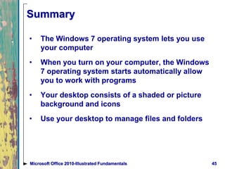 Summary
• The Windows 7 operating system lets you use
your computer
• When you turn on your computer, the Windows
7 operating system starts automatically allow
you to work with programs
• Your desktop consists of a shaded or picture
background and icons
• Use your desktop to manage files and folders
45Microsoft Office 2010-Illustrated Fundamentals
 