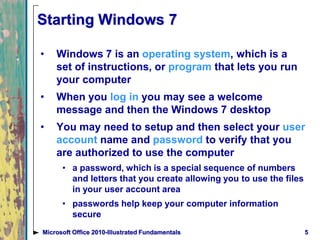 5Microsoft Office 2010-Illustrated Fundamentals
Starting Windows 7
• Windows 7 is an operating system, which is a
set of instructions, or program that lets you run
your computer
• When you log in you may see a welcome
message and then the Windows 7 desktop
• You may need to setup and then select your user
account name and password to verify that you
are authorized to use the computer
• a password, which is a special sequence of numbers
and letters that you create allowing you to use the files
in your user account area
• passwords help keep your computer information
secure
 