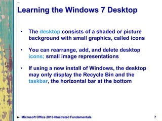 7Microsoft Office 2010-Illustrated Fundamentals
Learning the Windows 7 Desktop
• The desktop consists of a shaded or picture
background with small graphics, called icons
• You can rearrange, add, and delete desktop
icons; small image representations
• If using a new install of Windows, the desktop
may only display the Recycle Bin and the
taskbar, the horizontal bar at the bottom
 