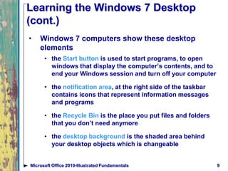 9Microsoft Office 2010-Illustrated Fundamentals
Learning the Windows 7 Desktop
(cont.)
• Windows 7 computers show these desktop
elements
• the Start button is used to start programs, to open
windows that display the computer’s contents, and to
end your Windows session and turn off your computer
• the notification area, at the right side of the taskbar
contains icons that represent information messages
and programs
• the Recycle Bin is the place you put files and folders
that you don’t need anymore
• the desktop background is the shaded area behind
your desktop objects which is changeable
 