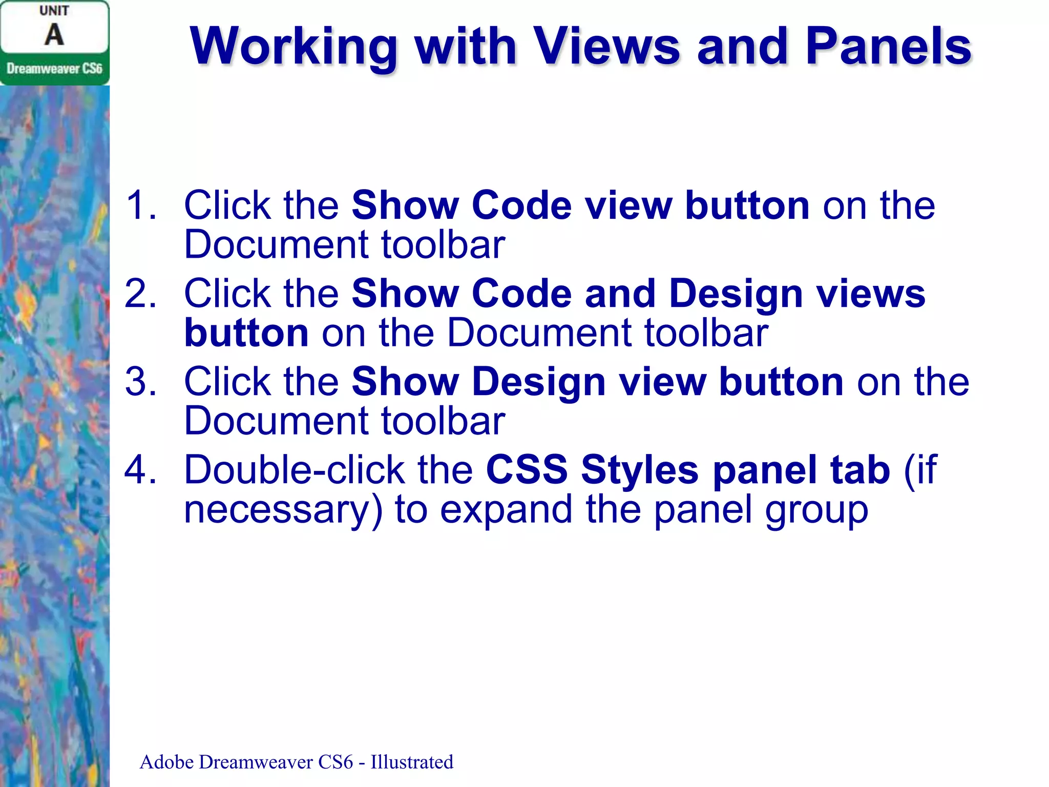 Working with Views and Panels
1. Click the Show Code view button on the
Document toolbar
2. Click the Show Code and Design views
button on the Document toolbar
3. Click the Show Design view button on the
Document toolbar
4. Double-click the CSS Styles panel tab (if
necessary) to expand the panel group

Adobe Dreamweaver CS6 - Illustrated

 