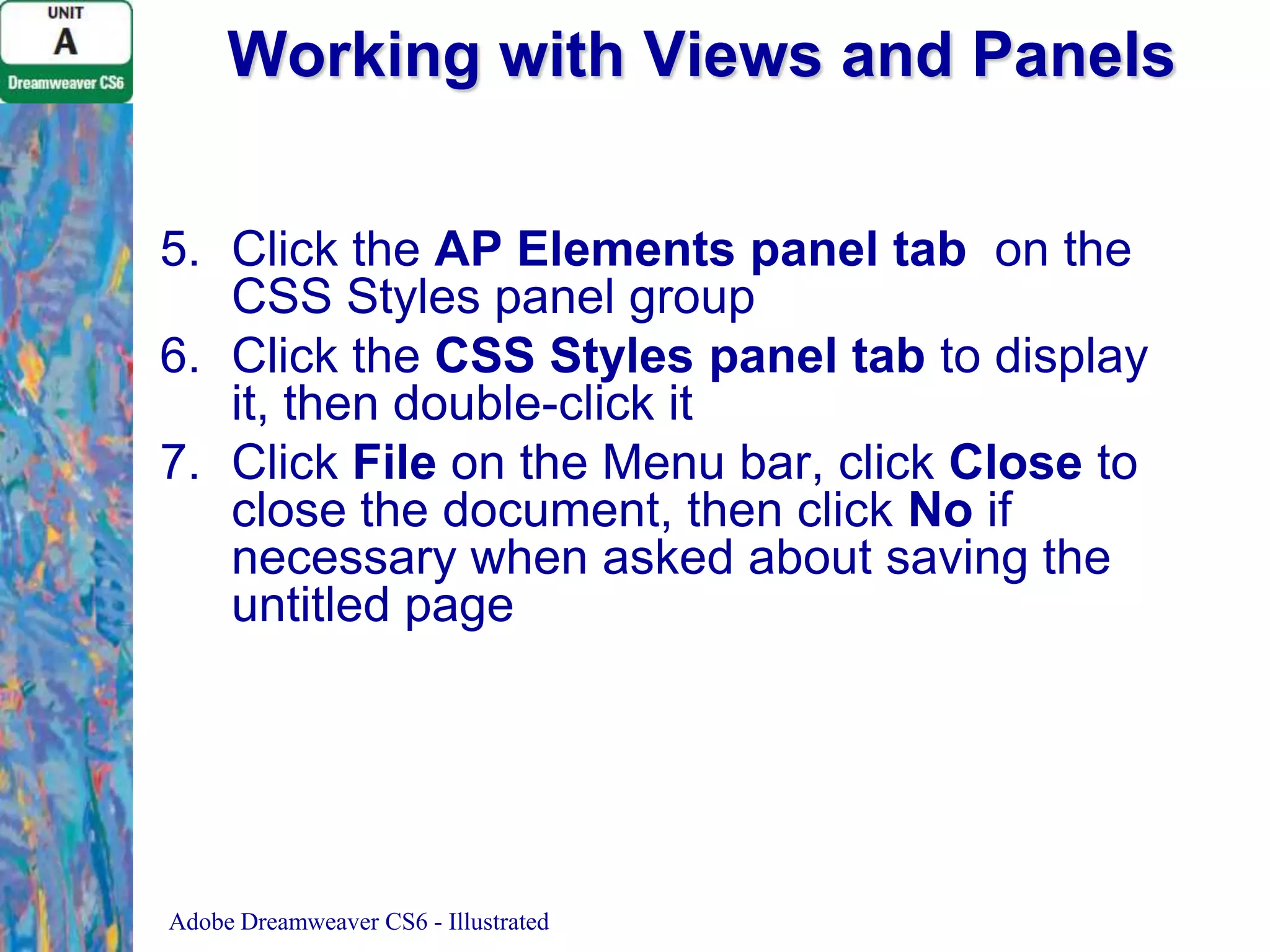 Working with Views and Panels
5. Click the AP Elements panel tab on the
CSS Styles panel group
6. Click the CSS Styles panel tab to display
it, then double-click it
7. Click File on the Menu bar, click Close to
close the document, then click No if
necessary when asked about saving the
untitled page

Adobe Dreamweaver CS6 - Illustrated

 