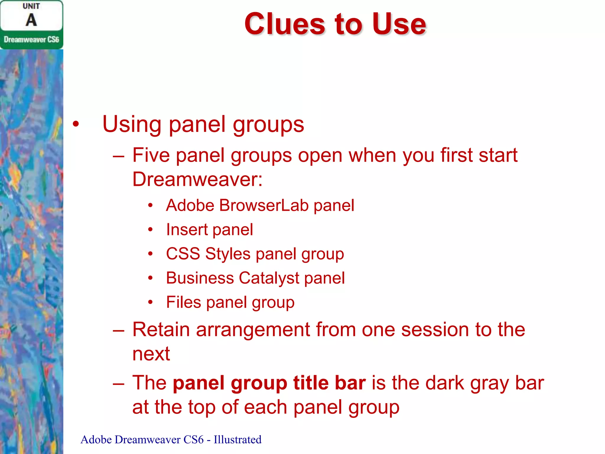 Clues to Use
• Using panel groups
– Five panel groups open when you first start
Dreamweaver:
•
•
•
•
•

Adobe BrowserLab panel
Insert panel
CSS Styles panel group
Business Catalyst panel
Files panel group

– Retain arrangement from one session to the
next
– The panel group title bar is the dark gray bar
at the top of each panel group
Adobe Dreamweaver CS6 - Illustrated

 