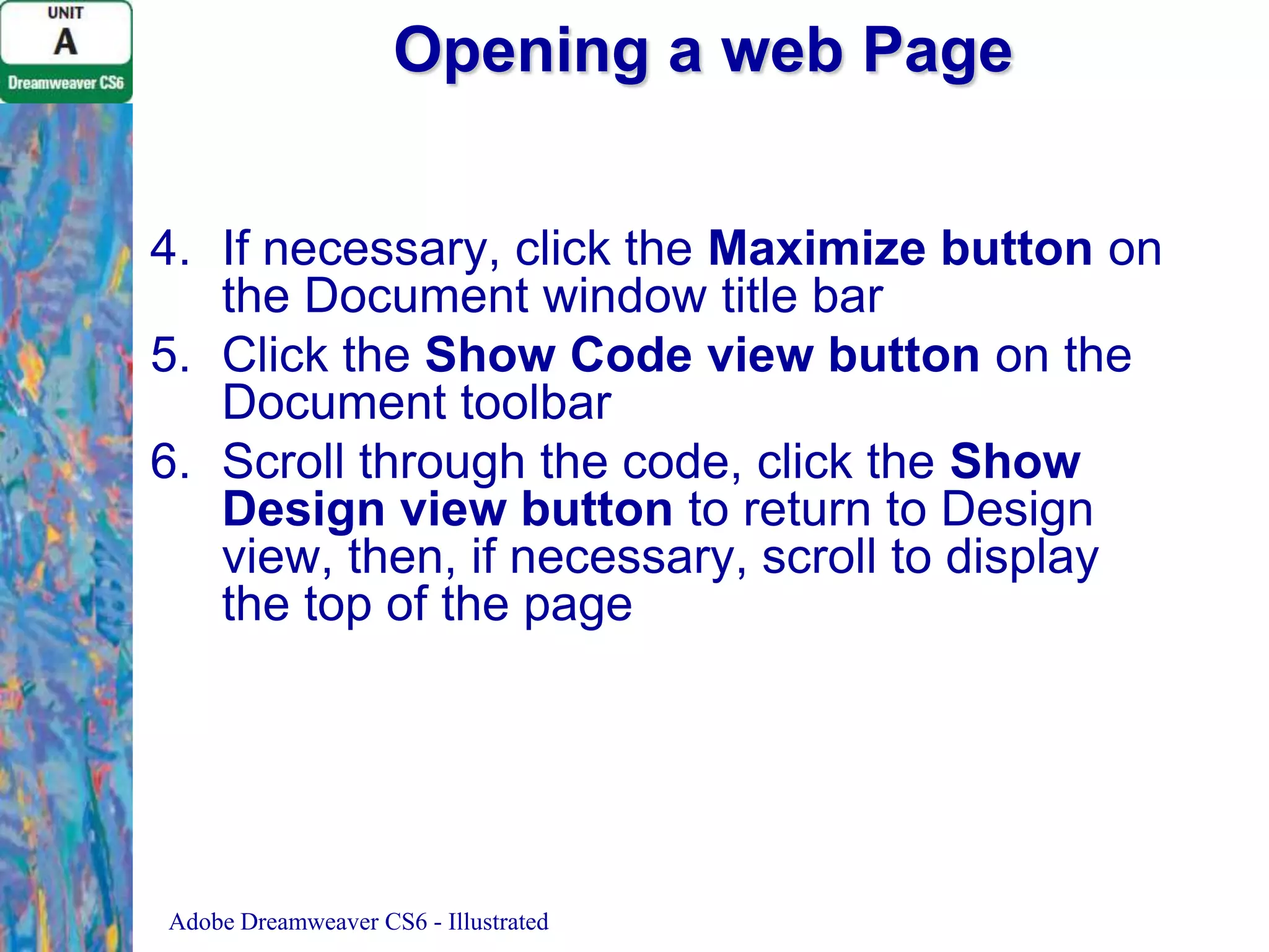 Opening a web Page
4. If necessary, click the Maximize button on
the Document window title bar
5. Click the Show Code view button on the
Document toolbar
6. Scroll through the code, click the Show
Design view button to return to Design
view, then, if necessary, scroll to display
the top of the page

Adobe Dreamweaver CS6 - Illustrated

 