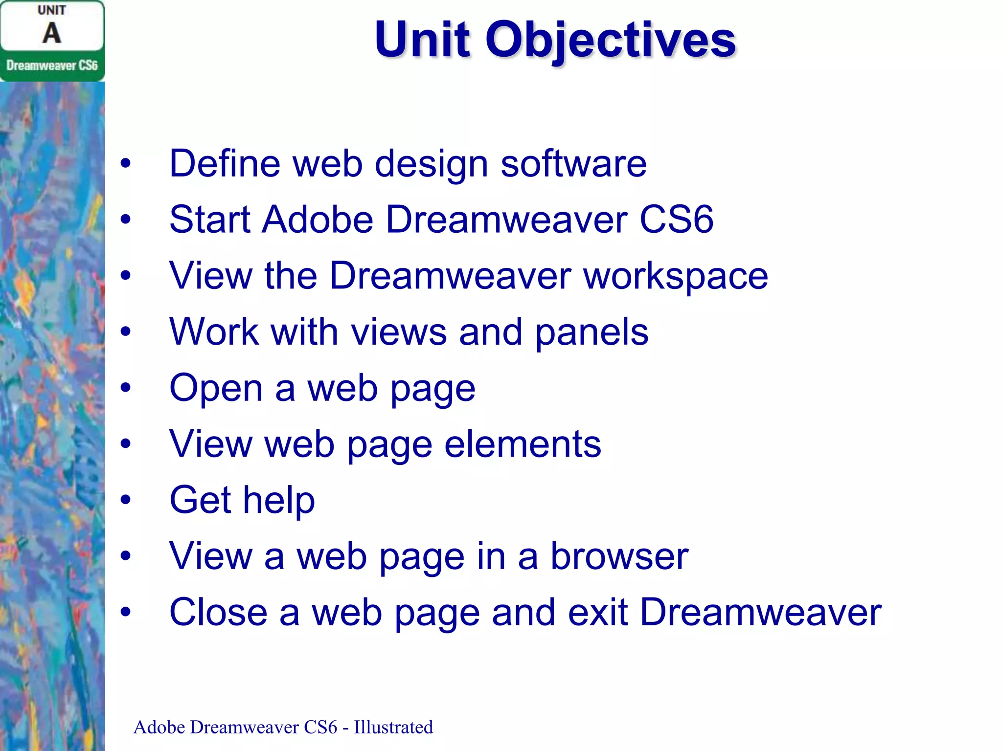 Unit Objectives
•
•
•
•
•
•
•
•
•

Define web design software
Start Adobe Dreamweaver CS6
View the Dreamweaver workspace
Work with views and panels
Open a web page
View web page elements
Get help
View a web page in a browser
Close a web page and exit Dreamweaver
Adobe Dreamweaver CS6 - Illustrated

 