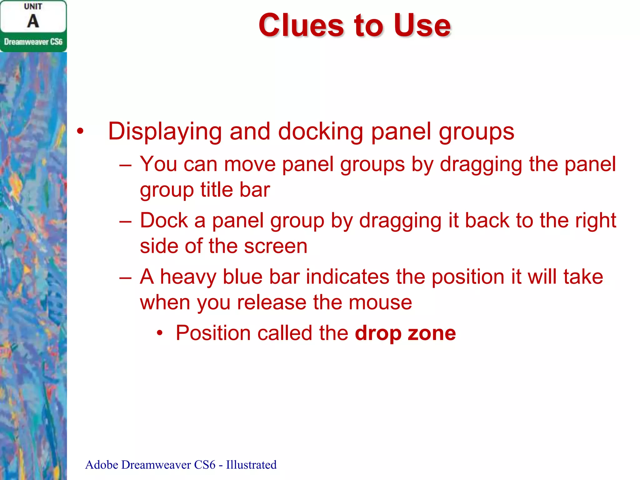 Clues to Use
• Displaying and docking panel groups
– You can move panel groups by dragging the panel
group title bar
– Dock a panel group by dragging it back to the right
side of the screen
– A heavy blue bar indicates the position it will take
when you release the mouse
• Position called the drop zone

Adobe Dreamweaver CS6 - Illustrated

 