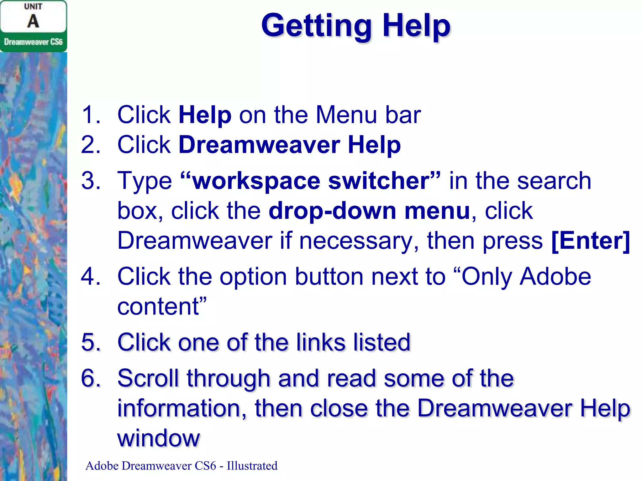 Getting Help
1. Click Help on the Menu bar
2. Click Dreamweaver Help
3. Type “workspace switcher” in the search
box, click the drop-down menu, click
Dreamweaver if necessary, then press [Enter]
4. Click the option button next to “Only Adobe
content”
5. Click one of the links listed
6. Scroll through and read some of the
information, then close the Dreamweaver Help
window
Adobe Dreamweaver CS6 - Illustrated

 