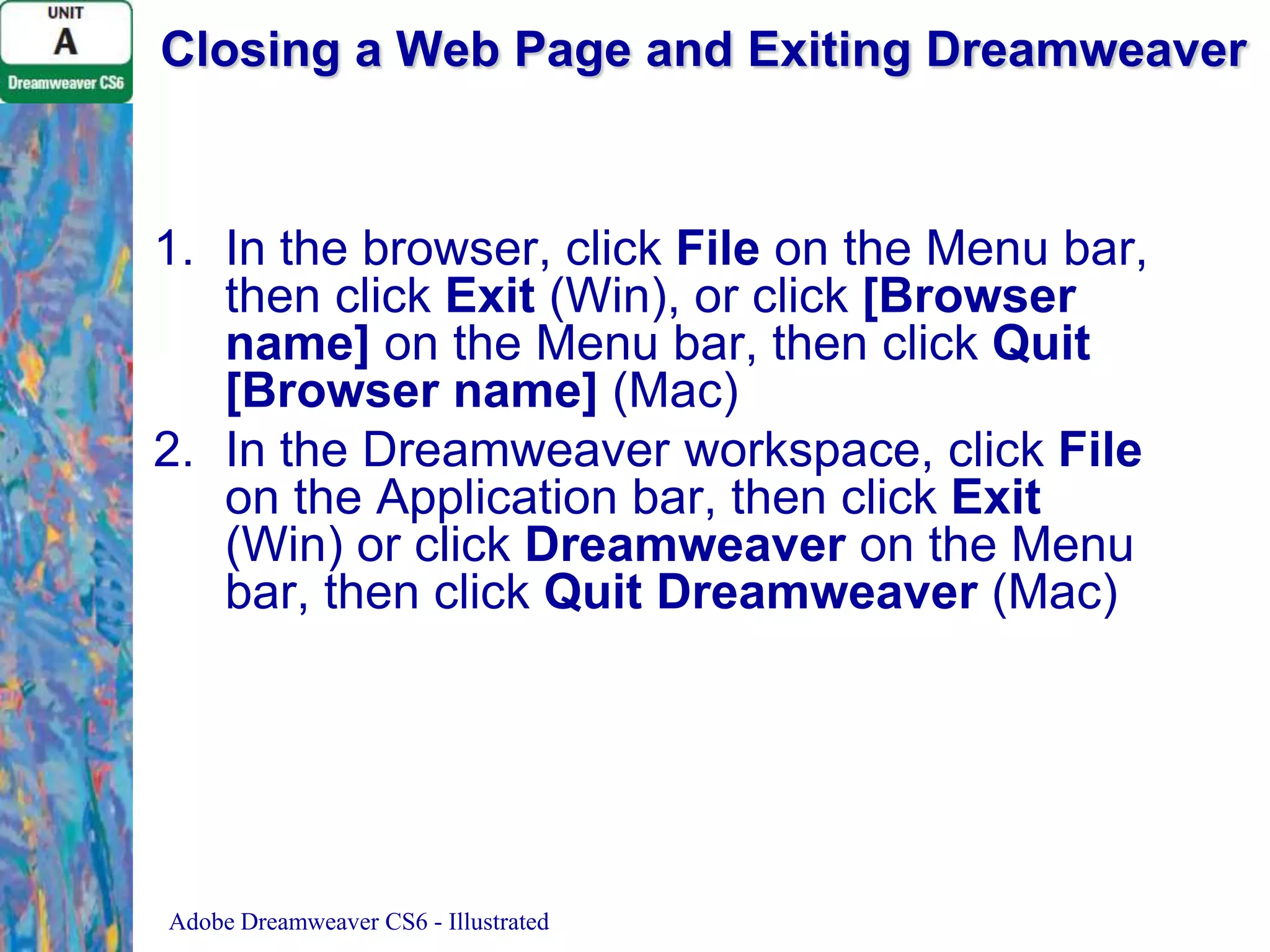 Closing a Web Page and Exiting Dreamweaver

1. In the browser, click File on the Menu bar,
then click Exit (Win), or click [Browser
name] on the Menu bar, then click Quit
[Browser name] (Mac)
2. In the Dreamweaver workspace, click File
on the Application bar, then click Exit
(Win) or click Dreamweaver on the Menu
bar, then click Quit Dreamweaver (Mac)

Adobe Dreamweaver CS6 - Illustrated

 