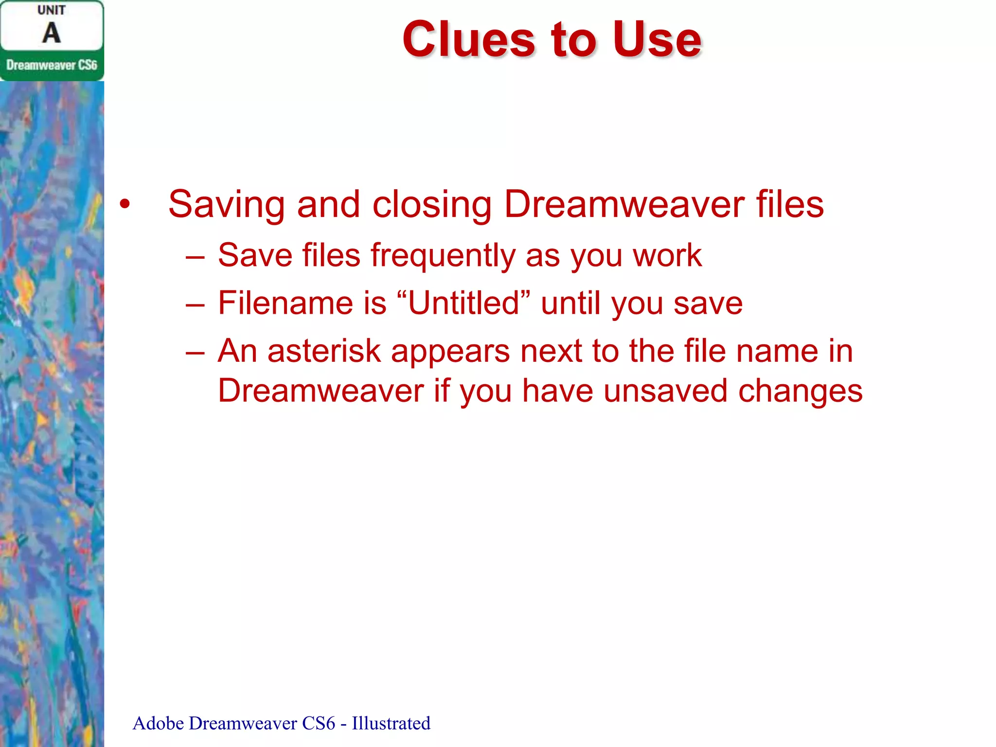 Clues to Use
• Saving and closing Dreamweaver files
– Save files frequently as you work
– Filename is “Untitled” until you save
– An asterisk appears next to the file name in
Dreamweaver if you have unsaved changes

Adobe Dreamweaver CS6 - Illustrated

 