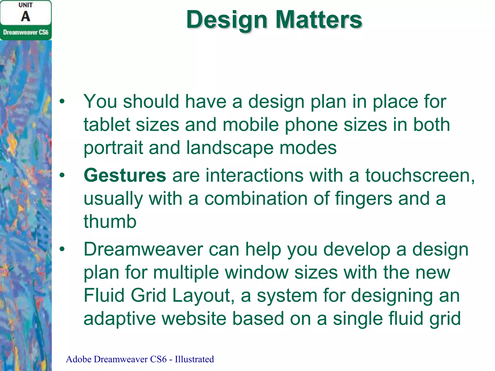 Design Matters
• You should have a design plan in place for
tablet sizes and mobile phone sizes in both
portrait and landscape modes
• Gestures are interactions with a touchscreen,
usually with a combination of fingers and a
thumb
• Dreamweaver can help you develop a design
plan for multiple window sizes with the new
Fluid Grid Layout, a system for designing an
adaptive website based on a single fluid grid
Adobe Dreamweaver CS6 - Illustrated

 