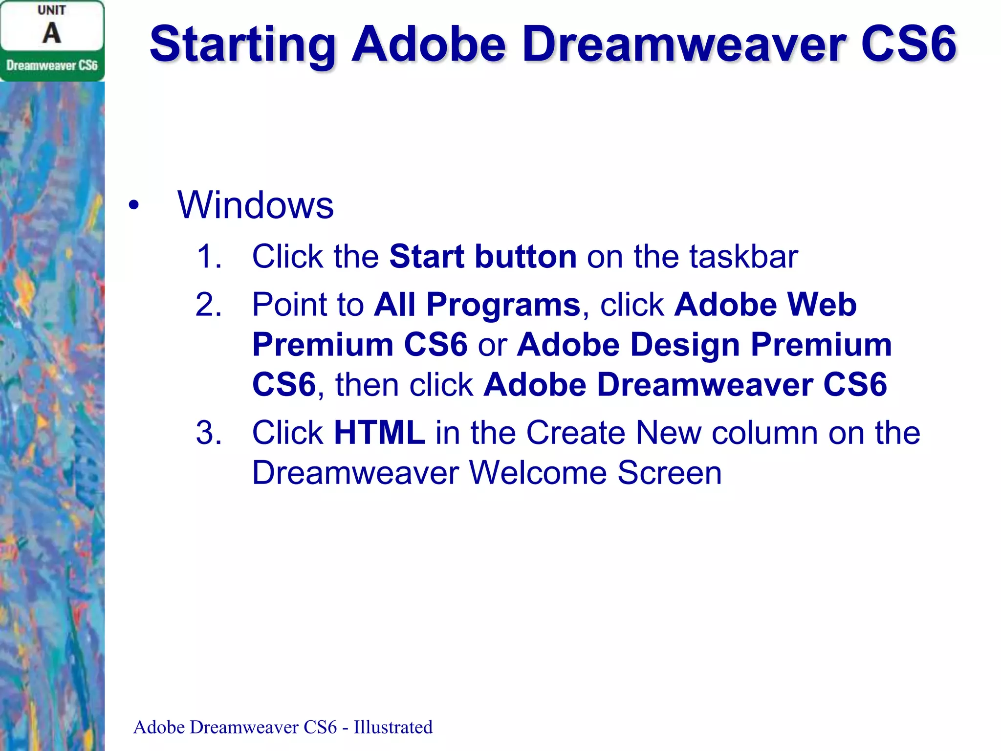 Starting Adobe Dreamweaver CS6
• Windows
1. Click the Start button on the taskbar
2. Point to All Programs, click Adobe Web
Premium CS6 or Adobe Design Premium
CS6, then click Adobe Dreamweaver CS6
3. Click HTML in the Create New column on the
Dreamweaver Welcome Screen

Adobe Dreamweaver CS6 - Illustrated

 