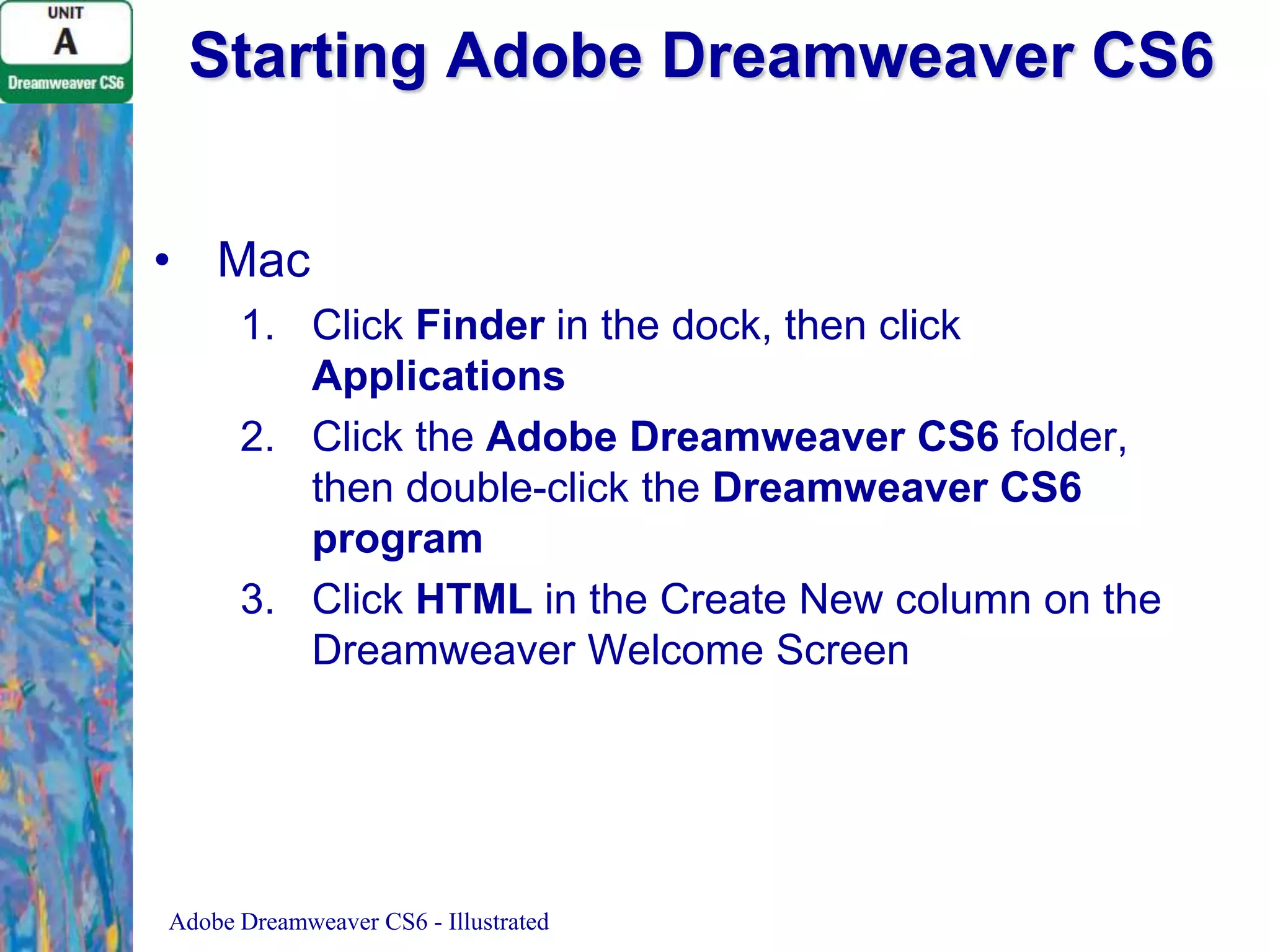 Starting Adobe Dreamweaver CS6
• Mac
1. Click Finder in the dock, then click
Applications
2. Click the Adobe Dreamweaver CS6 folder,
then double-click the Dreamweaver CS6
program
3. Click HTML in the Create New column on the
Dreamweaver Welcome Screen

Adobe Dreamweaver CS6 - Illustrated

 