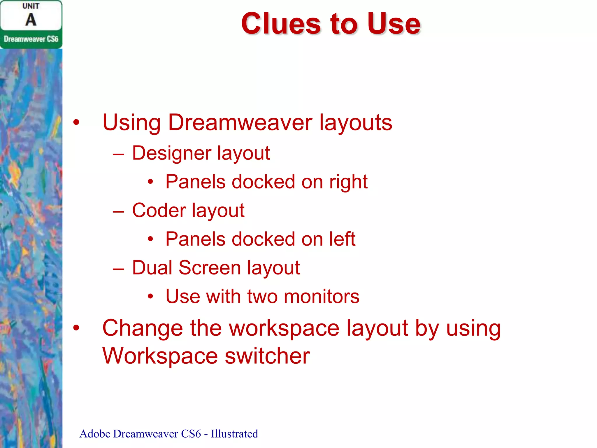 Clues to Use
• Using Dreamweaver layouts
– Designer layout
• Panels docked on right
– Coder layout
• Panels docked on left
– Dual Screen layout
• Use with two monitors

• Change the workspace layout by using
Workspace switcher

Adobe Dreamweaver CS6 - Illustrated

 