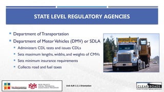 STATE LEVEL REGULATORY AGENCIES
 Department of Transportation
 Department of MotorVehicles (DMV) or SDLA
 Administers CDL tests and issues CDLs
 Sets maximum lengths, widths, and weights of CMVs
 Sets minimum insurance requirements
 Collects road and fuel taxes
Unit A/B 1.1.1 Orientation
Insert DOT
Logo Here
 