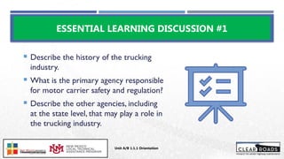  Describe the history of the trucking
industry.
 What is the primary agency responsible
for motor carrier safety and regulation?
 Describe the other agencies, including
at the state level, that may play a role in
the trucking industry.
ESSENTIAL LEARNING DISCUSSION #1
Unit A/B 1.1.1 Orientation
Insert DOT
Logo Here
 