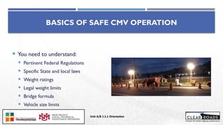 BASICS OF SAFE CMV OPERATION
 You need to understand:
 Pertinent Federal Regulations
 Specific State and local laws
 Weight ratings
 Legal weight limits
 Bridge formula
 Vehicle size limits
 Weigh stations
Unit A/B 1.1.1 Orientation
Insert DOT
Logo Here
 